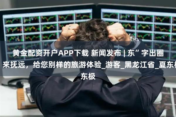 黄金配资开户APP下载 新闻发布 | 东”字出圈！来抚远，给您别样的旅游体验_游客_黑龙江省_夏东极