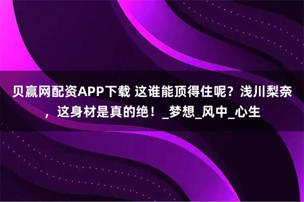 贝赢网配资APP下载 这谁能顶得住呢？浅川梨奈，这身材是真的绝！_梦想_风中_心生