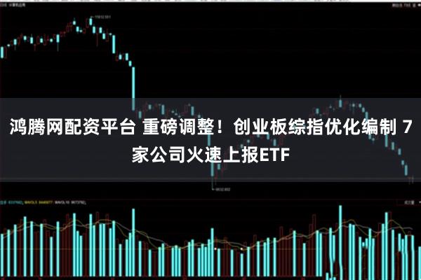 鸿腾网配资平台 重磅调整！创业板综指优化编制 7家公司火速上报ETF