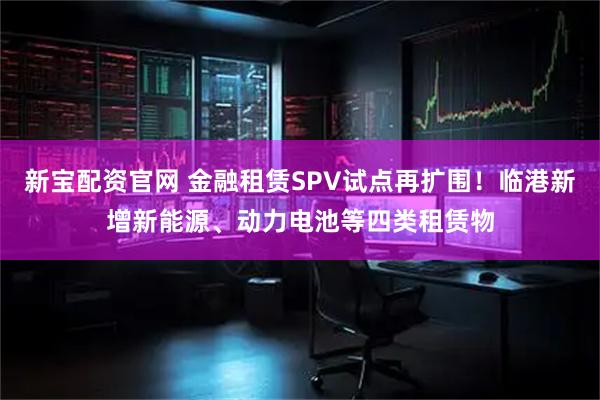 新宝配资官网 金融租赁SPV试点再扩围！临港新增新能源、动力电池等四类租赁物