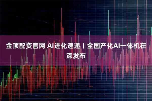 金顶配资官网 AI进化速递丨全国产化AI一体机在深发布