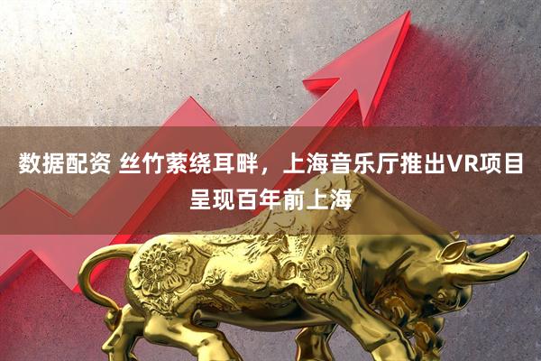 数据配资 丝竹萦绕耳畔，上海音乐厅推出VR项目呈现百年前上海