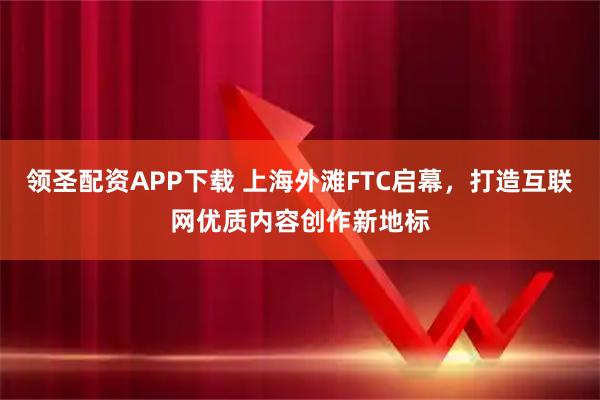 领圣配资APP下载 上海外滩FTC启幕，打造互联网优质内容创作新地标