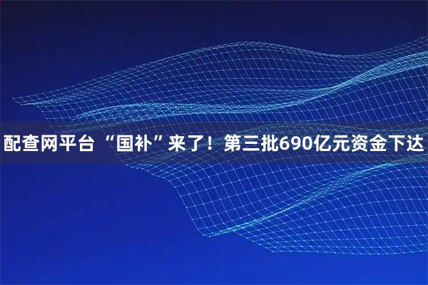 配查网平台 “国补”来了！第三批690亿元资金下达