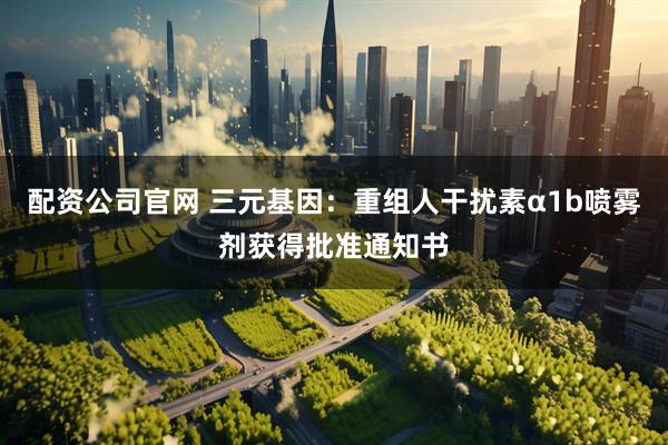 配资公司官网 三元基因：重组人干扰素α1b喷雾剂获得批准通知书