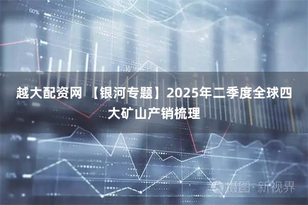 越大配资网 【银河专题】2025年二季度全球四大矿山产销梳理