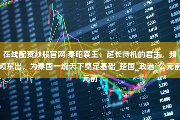 在线配资炒股官网 秦昭襄王：超长待机的君主，频频东出，为秦国一统天下奠定基础_楚国_政治_公元前