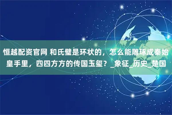 恒越配资官网 和氏璧是环状的，怎么能雕琢成秦始皇手里，四四方方的传国玉玺？_象征_历史_楚国