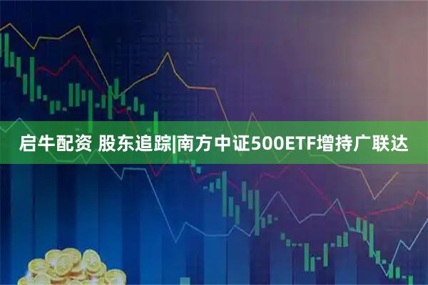 启牛配资 股东追踪|南方中证500ETF增持广联达