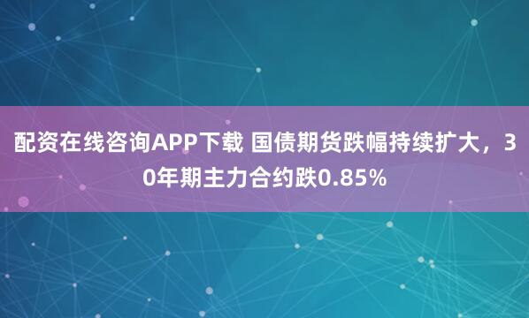 配资在线咨询APP下载 国债期货跌幅持续扩大，30年期主力合约跌0.85%