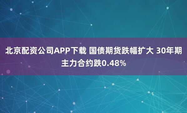 北京配资公司APP下载 国债期货跌幅扩大 30年期主力合约跌0.48%