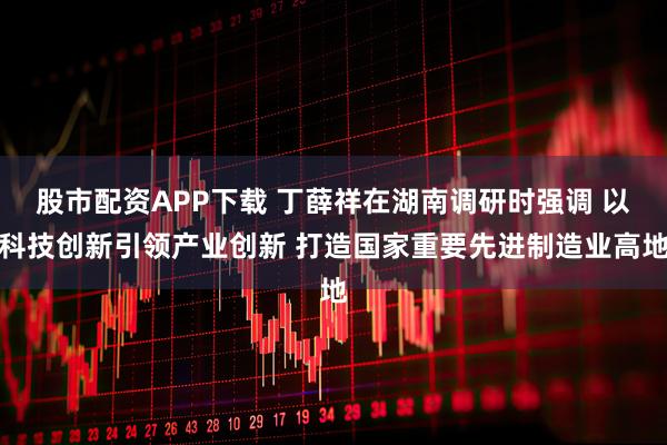 股市配资APP下载 丁薛祥在湖南调研时强调 以科技创新引领产业创新 打造国家重要先进制造业高地