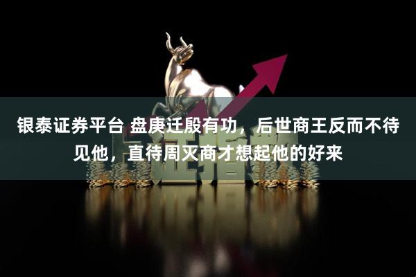 银泰证券平台 盘庚迁殷有功，后世商王反而不待见他，直待周灭商才想起他的好来