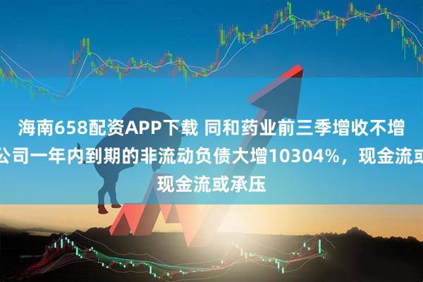 海南658配资APP下载 同和药业前三季增收不增利，公司一年内到期的非流动负债大增10304%，现金流或承压