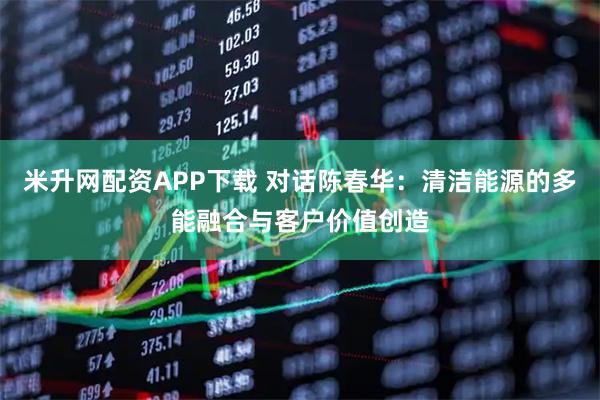 米升网配资APP下载 对话陈春华：清洁能源的多能融合与客户价值创造