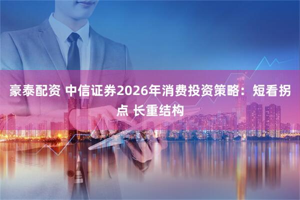 豪泰配资 中信证券2026年消费投资策略：短看拐点 长重结构