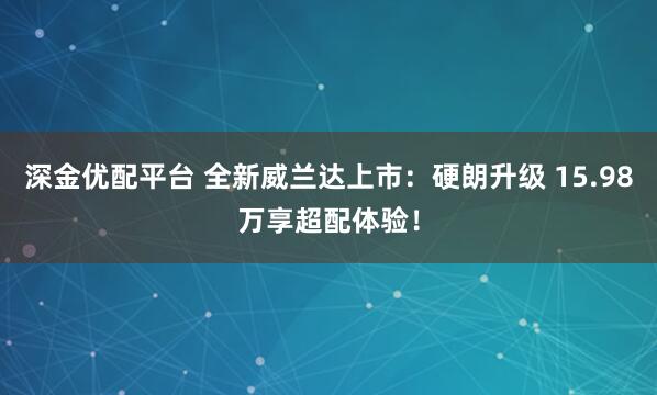 深金优配平台 全新威兰达上市：硬朗升级 15.98万享超配体验！