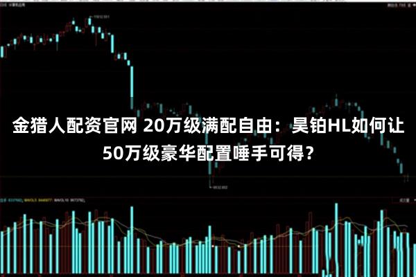 金猎人配资官网 20万级满配自由：昊铂HL如何让50万级豪华配置唾手可得？