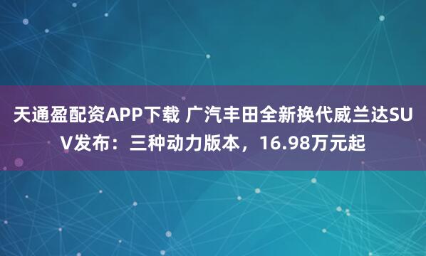 天通盈配资APP下载 广汽丰田全新换代威兰达SUV发布：三种动力版本，16.98万元起