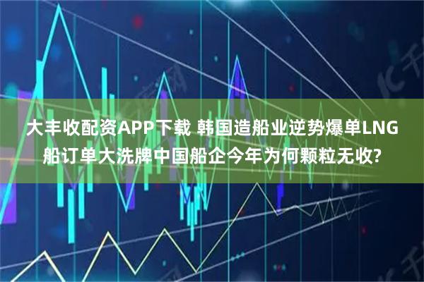 大丰收配资APP下载 韩国造船业逆势爆单LNG船订单大洗牌中国船企今年为何颗粒无收?