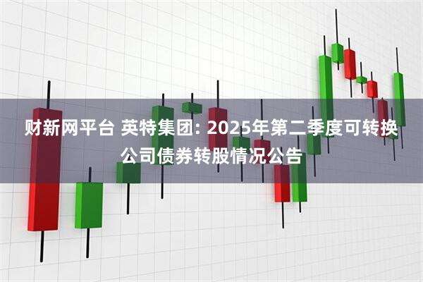 财新网平台 英特集团: 2025年第二季度可转换公司债券转股情况公告