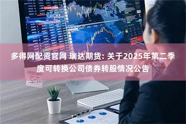 多得网配资官网 瑞达期货: 关于2025年第二季度可转换公司债券转股情况公告