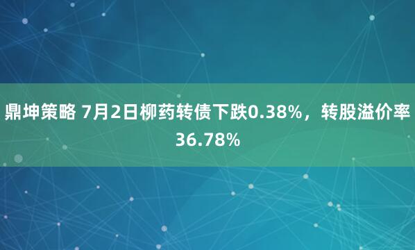 鼎坤策略 7月2日柳药转债下跌0.38%，转股溢价率36.78%
