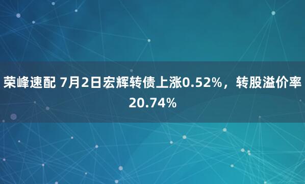 荣峰速配 7月2日宏辉转债上涨0.52%，转股溢价率20.74%