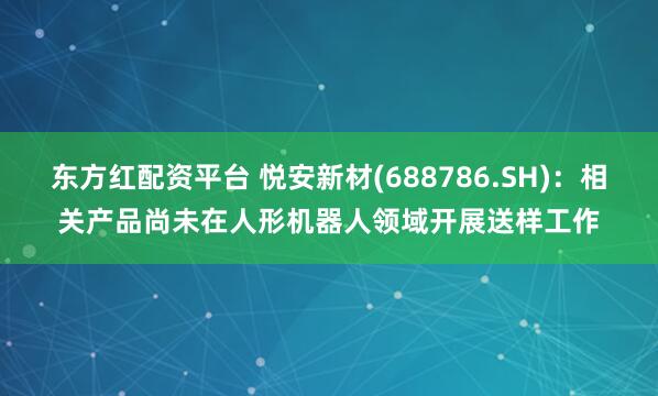 东方红配资平台 悦安新材(688786.SH)：相关产品尚未在人形机器人领域开展送样工作
