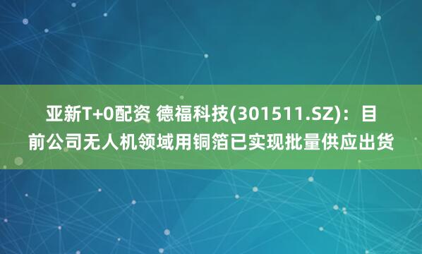 亚新T+0配资 德福科技(301511.SZ)：目前公司无人机领域用铜箔已实现批量供应出货