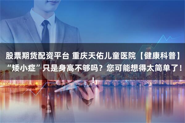 股票期货配资平台 重庆天佑儿童医院【健康科普】 “矮小症”只是身高不够吗？您可能想得太简单了！
