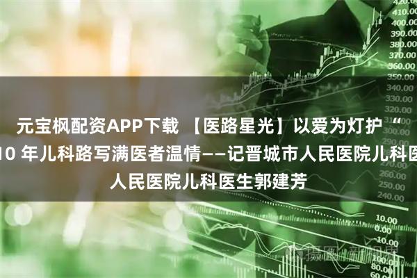 元宝枫配资APP下载 【医路星光】以爱为灯护 “童” 心，10 年儿科路写满医者温情——记晋城市人民医院儿科医生郭建芳