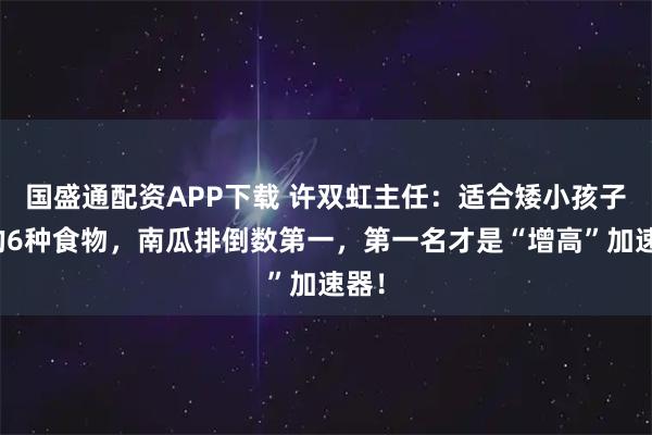 国盛通配资APP下载 许双虹主任：适合矮小孩子吃的6种食物，南瓜排倒数第一，第一名才是“增高”加速器！