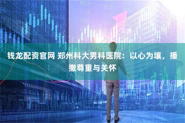 钱龙配资官网 郑州科大男科医院：以心为壤，播撒尊重与关怀