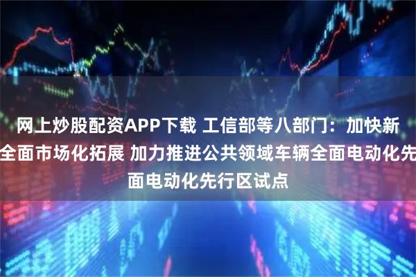 网上炒股配资APP下载 工信部等八部门:加快新能源汽车全面市场化拓展 加力推进公共领域车辆全面电动化先行区试点