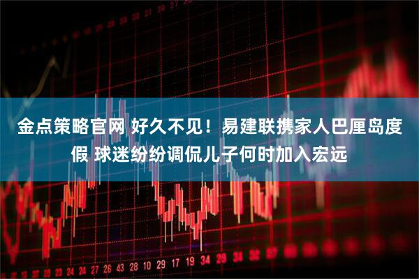 金点策略官网 好久不见！易建联携家人巴厘岛度假 球迷纷纷调侃儿子何时加入宏远