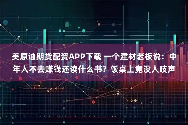 美原油期货配资APP下载 一个建材老板说：中年人不去赚钱还读什么书？饭桌上竟没人吱声