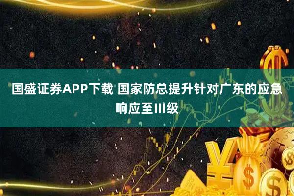 国盛证券APP下载 国家防总提升针对广东的应急响应至Ⅲ级