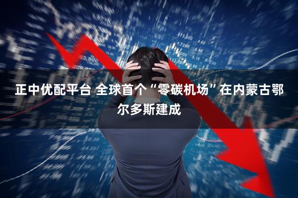 正中优配平台 全球首个“零碳机场”在内蒙古鄂尔多斯建成